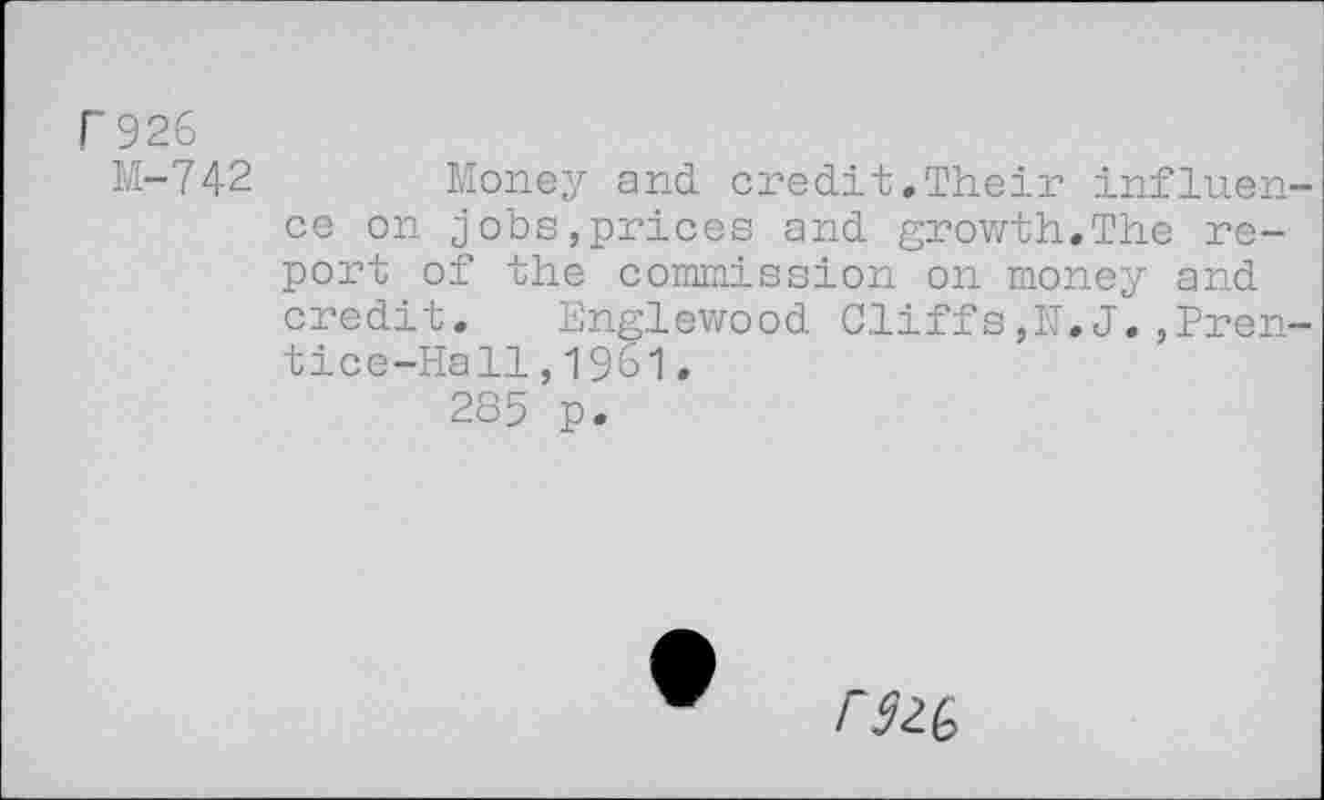 ﻿P 926
M-742 Money and credit.Their influence on jobs,prices and growth.The report of the commission on money and credit. Englewood Cliffs,E.J.,Prentice-Hall , 1961.
285 p.
